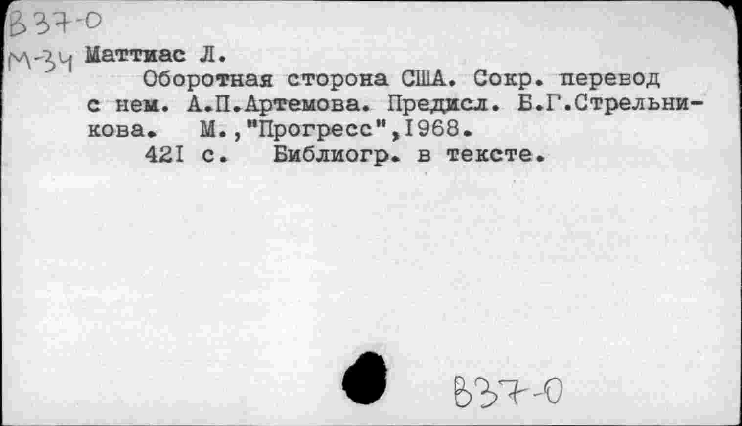 ﻿ВЗЯ'О
Маттиас Л.
Оборотная сторона США. Сокр. перевод с нем. А.П.Артемова. Предисл. Б.Г.Стрельни нова. М.,"Прогресс”,1968.
421 с. Библиогр. в тексте.
9 т-о